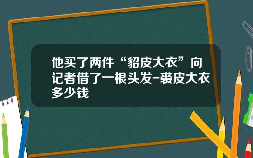 他买了两件“貂皮大衣”向记者借了一根头发-裘皮大衣多少钱