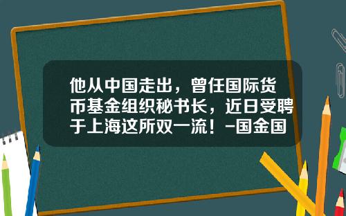 他从中国走出，曾任国际货币基金组织秘书长，近日受聘于上海这所双一流！-国金国际集团有限公司