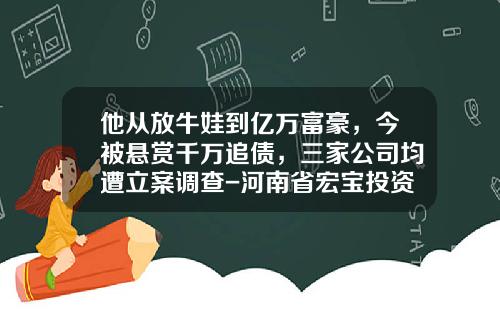 他从放牛娃到亿万富豪，今被悬赏千万追债，三家公司均遭立案调查-河南省宏宝投资担保有限公司