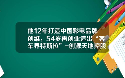 他12年打造中国彩电品牌创维，54岁再创业造出“客车界特斯拉”-创源天地控股有限公司
