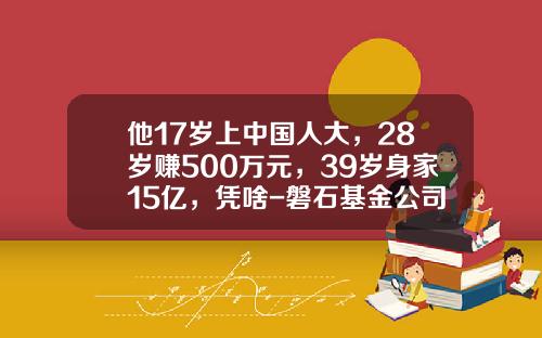 他17岁上中国人大，28岁赚500万元，39岁身家15亿，凭啥-磐石基金公司
