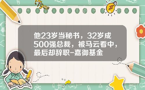 他23岁当秘书，32岁成500强总裁，被马云看中，最后却辞职-嘉御基金