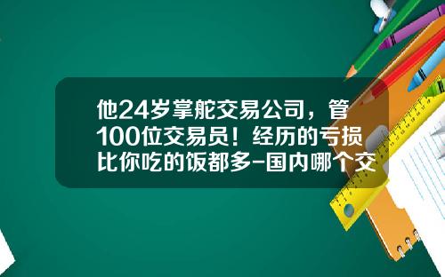 他24岁掌舵交易公司，管100位交易员！经历的亏损比你吃的饭都多-国内哪个交易员亏了多少亿