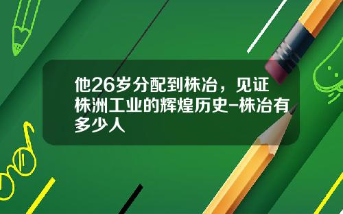 他26岁分配到株冶，见证株洲工业的辉煌历史-株冶有多少人