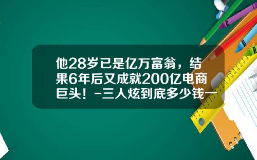 他28岁已是亿万富翁，结果6年后又成就200亿电商巨头！-三人炫到底多少钱一瓶
