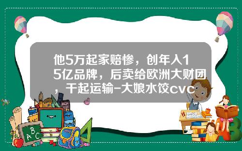 他5万起家赔惨，创年入15亿品牌，后卖给欧洲大财团，干起运输-大娘水饺cvc多少钱收购