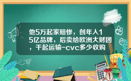 他5万起家赔惨，创年入15亿品牌，后卖给欧洲大财团，干起运输-cvc多少收购大娘水饺价格