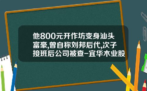 他800元开作坊变身汕头富豪,曾自称刘邦后代,次子接班后公司被查-宜华木业股份有限公司