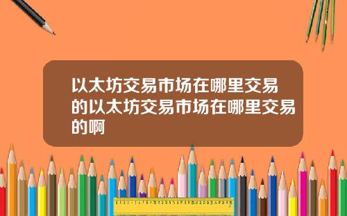 以太坊交易市场在哪里交易的以太坊交易市场在哪里交易的啊