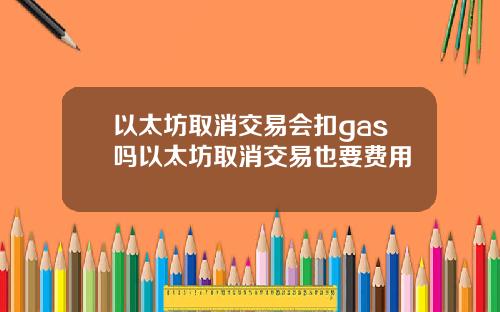 以太坊取消交易会扣gas吗以太坊取消交易也要费用
