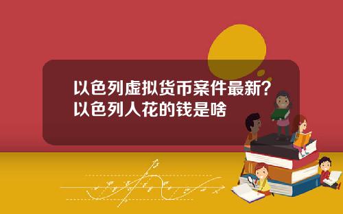 以色列虚拟货币案件最新？以色列人花的钱是啥