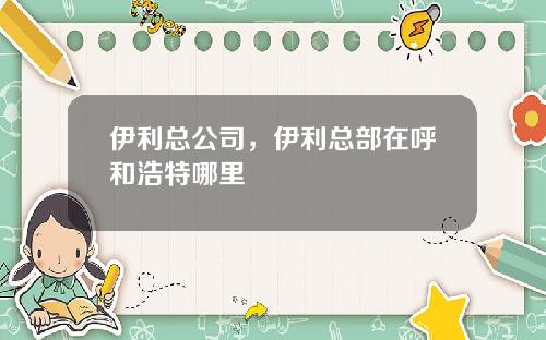 伊利总公司，伊利总部在呼和浩特哪里