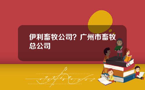 伊利畜牧公司？广州市畜牧总公司