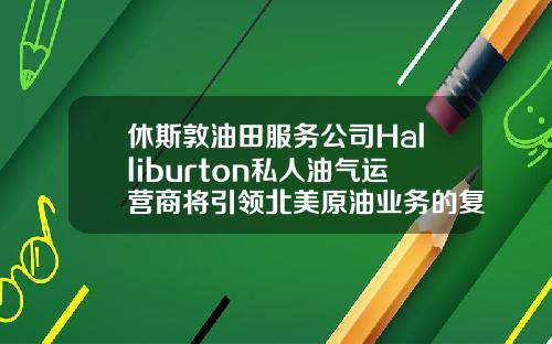休斯敦油田服务公司Halliburton私人油气运营商将引领北美原油业务的复苏