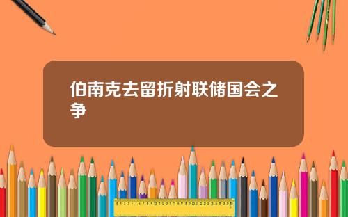 伯南克去留折射联储国会之争