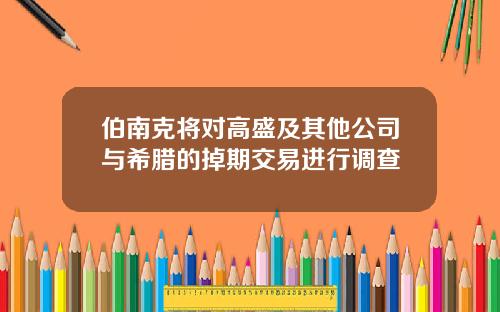 伯南克将对高盛及其他公司与希腊的掉期交易进行调查