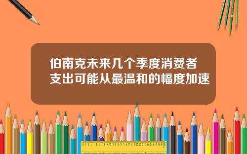 伯南克未来几个季度消费者支出可能从最温和的幅度加速