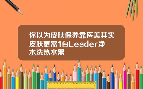 你以为皮肤保养靠医美其实皮肤更需1台Leader净水洗热水器