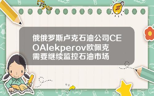 俄俄罗斯卢克石油公司CEOAlekperov欧佩克需要继续监控石油市场