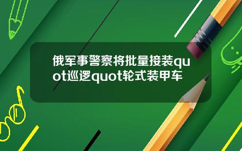 俄军事警察将批量接装quot巡逻quot轮式装甲车
