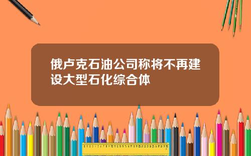 俄卢克石油公司称将不再建设大型石化综合体