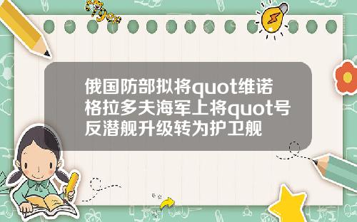 俄国防部拟将quot维诺格拉多夫海军上将quot号反潜舰升级转为护卫舰