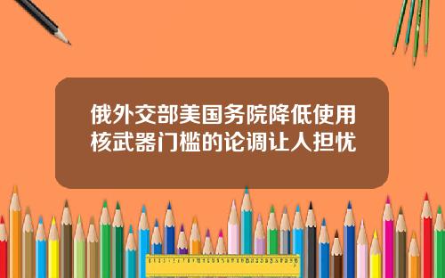俄外交部美国务院降低使用核武器门槛的论调让人担忧