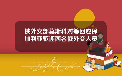 俄外交部莫斯科对等回应保加利亚驱逐两名俄外交人员