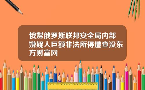 俄媒俄罗斯联邦安全局内部嫌疑人巨额非法所得遭查没东方财富网