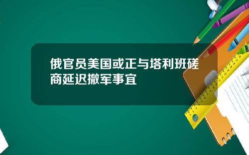 俄官员美国或正与塔利班磋商延迟撤军事宜