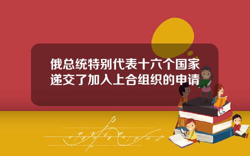 俄总统特别代表十六个国家递交了加入上合组织的申请