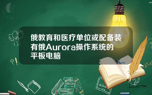 俄教育和医疗单位或配备装有俄Aurora操作系统的平板电脑