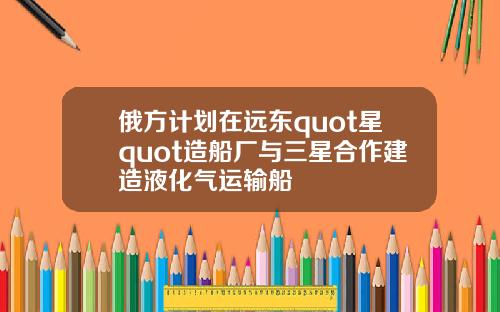 俄方计划在远东quot星quot造船厂与三星合作建造液化气运输船