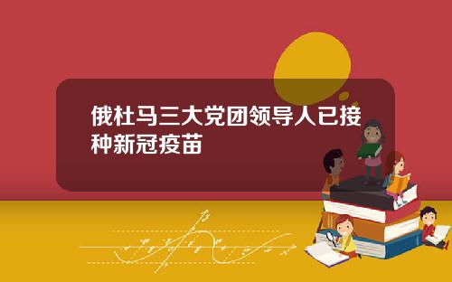 俄杜马三大党团领导人已接种新冠疫苗