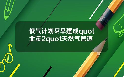 俄气计划尽早建成quot北溪2quot天然气管道