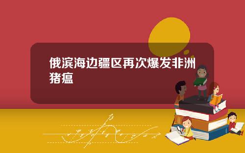 俄滨海边疆区再次爆发非洲猪瘟