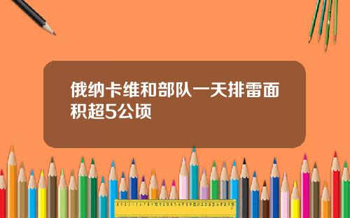 俄纳卡维和部队一天排雷面积超5公顷