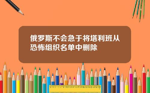 俄罗斯不会急于将塔利班从恐怖组织名单中删除