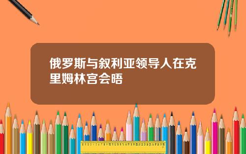 俄罗斯与叙利亚领导人在克里姆林宫会晤