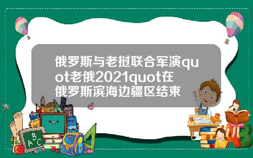 俄罗斯与老挝联合军演quot老俄2021quot在俄罗斯滨海边疆区结束