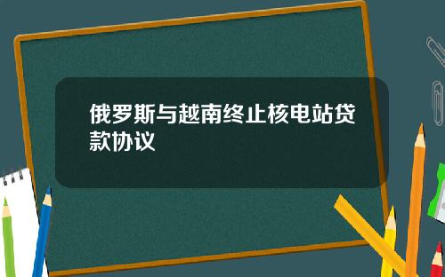俄罗斯与越南终止核电站贷款协议