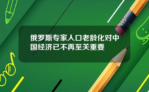 俄罗斯专家人口老龄化对中国经济已不再至关重要