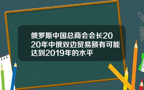 俄罗斯中国总商会会长2020年中俄双边贸易额有可能达到2019年的水平