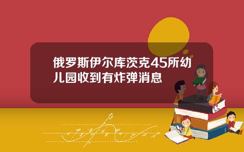 俄罗斯伊尔库茨克45所幼儿园收到有炸弹消息