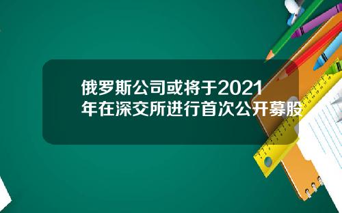 俄罗斯公司或将于2021年在深交所进行首次公开募股