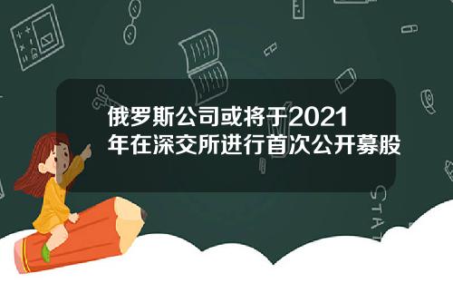 俄罗斯公司或将于2021年在深交所进行首次公开募股