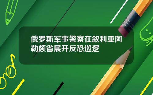 俄罗斯军事警察在叙利亚阿勒颇省展开反恐巡逻