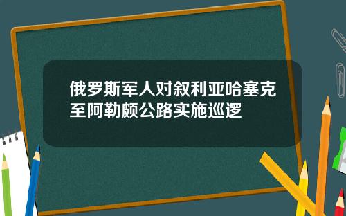 俄罗斯军人对叙利亚哈塞克至阿勒颇公路实施巡逻