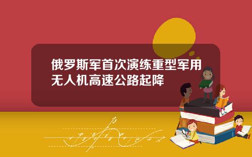俄罗斯军首次演练重型军用无人机高速公路起降