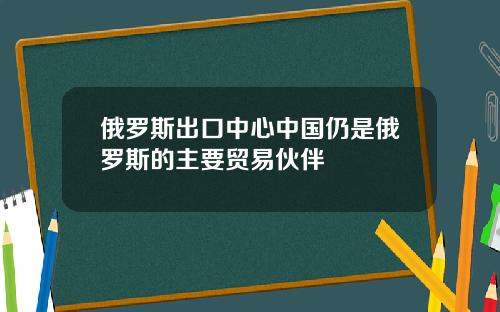 俄罗斯出口中心中国仍是俄罗斯的主要贸易伙伴